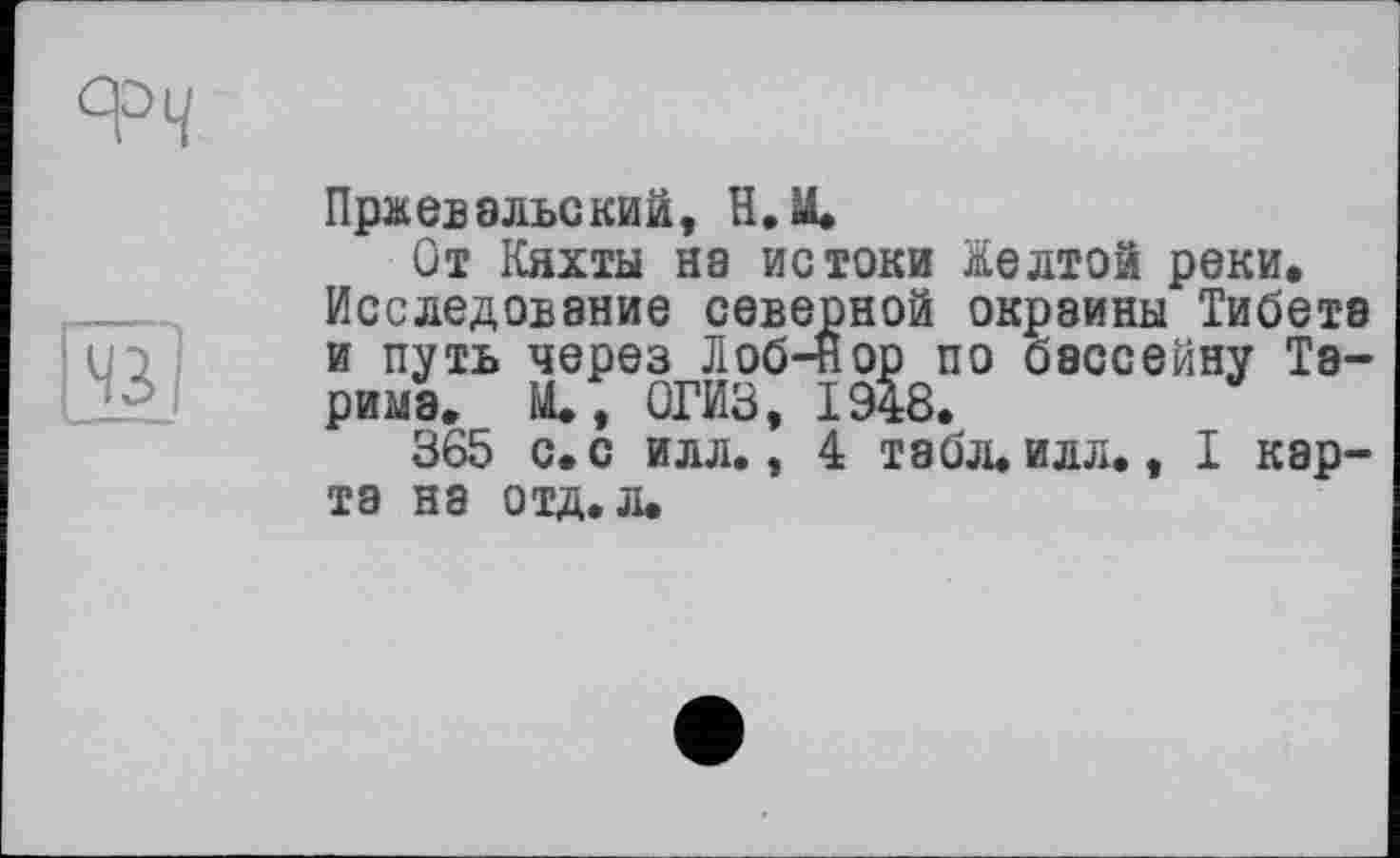 ﻿
Пржевальский, H.M.
От Кяхты на истоки Желтой реки. Исследование северной окраины Тибете и путь через Лоб-нор по бассейну Тарима. М., ОГИЗ, 1948.
365 с. с илл., 4 табл. илл., I карта на отд. л.